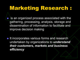 Marketing Research :
 is an organized process associated with the
gathering, processing, analysis, storage and
dissemination of information to facilitate and
improve decision making
 It incorporates various forms and research
undertaken by organizations to understand
their customers, markets and business
efficiency
 