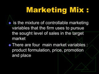 Marketing Mix :
 is the mixture of controllable marketing
variables that the firm uses to pursue
the sought level of sales in the target
market
 There are four main market variables :
product formulation, price, promotion
and place
 