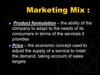 Marketing Mix :
 Product formulation – the ability of the
company to adapt to the needs of its
consumers in terms of the services it
provides
 Price – the economic concept used to
adjust the supply of a service to meet
the demand, taking account of sales
targets
 