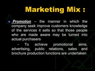 Marketing Mix :
 Promotion – the manner in which the
company seek improve customers knowledge
of the services it sells so that those people
who are made aware may be turned into
actual purchasers
- To achieve promotional aims,
advertising, public relations, sales and
brochure production functions are undertaken
 