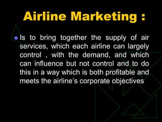 Airline Marketing :
 Is to bring together the supply of air
services, which each airline can largely
control , with the demand, and which
can influence but not control and to do
this in a way which is both profitable and
meets the airline’s corporate objectives
 