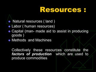 Resources :
 Natural resources ( land )
 Labor ( human resources)
 Capital (man- made aid to assist in producing
goods )
 Methods and Machines
Collectively these resources constitute the
factors of production which are used to
produce commodities
 