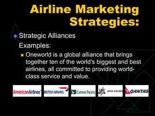 Airline Marketing
Strategies:
 Strategic Alliances
Examples:
 Oneworld is a global alliance that brings
together ten of the world's biggest and best
airlines, all committed to providing world-
class service and value.
 
