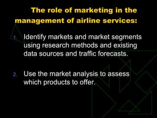 The role of marketing in the
management of airline services:
1. Identify markets and market segments
using research methods and existing
data sources and traffic forecasts.
2. Use the market analysis to assess
which products to offer.
 