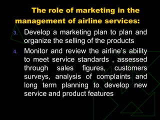 The role of marketing in the
management of airline services:
3. Develop a marketing plan to plan and
organize the selling of the products
4. Monitor and review the airline’s ability
to meet service standards , assessed
through sales figures, customers
surveys, analysis of complaints and
long term planning to develop new
service and product features
 