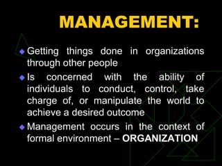 MANAGEMENT:
 Getting things done in organizations
through other people
 Is concerned with the ability of
individuals to conduct, control, take
charge of, or manipulate the world to
achieve a desired outcome
 Management occurs in the context of
formal environment – ORGANIZATION
 