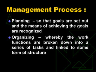 Management Process :
 Planning - so that goals are set out
and the means of achieving the goals
are recognized
 Organizing – whereby the work
functions are broken down into a
series of tasks and linked to some
form of structure
 