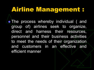 Airline Management :
 The process whereby individual ( and
group of) airlines seek to organize,
direct and harness their resources,
personnel and their business activities
to meet the needs of their organization
and customers in an effective and
efficient manner
 