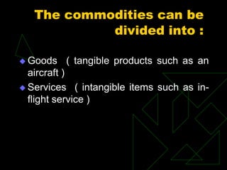 The commodities can be
divided into :
 Goods ( tangible products such as an
aircraft )
 Services ( intangible items such as in-
flight service )
 