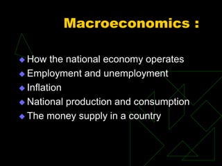 Macroeconomics :
 How the national economy operates
 Employment and unemployment
 Inflation
 National production and consumption
 The money supply in a country
 