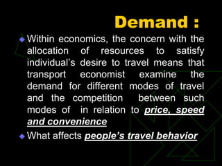 Demand :
 Within economics, the concern with the
allocation of resources to satisfy
individual’s desire to travel means that
transport economist examine the
demand for different modes of travel
and the competition between such
modes of in relation to price, speed
and convenience
 What affects people’s travel behavior
 