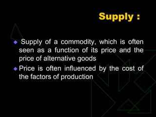 Supply :
 Supply of a commodity, which is often
seen as a function of its price and the
price of alternative goods
 Price is often influenced by the cost of
the factors of production
 