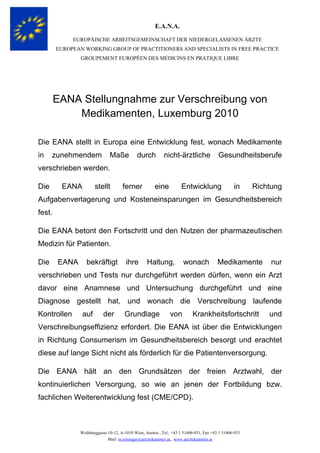 E.A.N.A.
EUROPÄISCHE ARBEITSGEMEINSCHAFT DER NIEDERGELASSENEN ÄRZTE
EUROPEAN WORKING GROUP OF PRACTITIONERS AND SPECIALISTS IN FREE PRACTICE
GROUPEMENT EUROPÉEN DES MÉDICINS EN PRATIQUE LIBRE

EANA Stellungnahme zur Verschreibung von
Medikamenten, Luxemburg 2010
Die EANA stellt in Europa eine Entwicklung fest, wonach Medikamente
in

zunehmendem

Maße

durch

nicht-ärztliche

Gesundheitsberufe

verschrieben werden.
Die

EANA

stellt

ferner

eine

Entwicklung

in

Richtung

Aufgabenverlagerung und Kosteneinsparungen im Gesundheitsbereich
fest.
Die EANA betont den Fortschritt und den Nutzen der pharmazeutischen
Medizin für Patienten.
Die

EANA

bekräftigt

ihre

Haltung,

wonach

Medikamente

nur

verschrieben und Tests nur durchgeführt werden dürfen, wenn ein Arzt
davor eine Anamnese und Untersuchung durchgeführt und eine
Diagnose gestellt hat, und wonach die Verschreibung laufende
Kontrollen

auf

der

Grundlage

von

Krankheitsfortschritt

und

Verschreibungseffizienz erfordert. Die EANA ist über die Entwicklungen
in Richtung Consumerism im Gesundheitsbereich besorgt und erachtet
diese auf lange Sicht nicht als förderlich für die Patientenversorgung.
Die EANA hält an den Grundsätzen der freien Arztwahl, der
kontinuierlichen Versorgung, so wie an jenen der Fortbildung bzw.
fachlichen Weiterentwicklung fest (CME/CPD).

Weihburggasse 10-12, A-1010 Wien, Austria , Tel.: +43 1 51406-931, Fax +43 1 51406-933
Mail: m.reisinger@aerztekammer.at, www.aerztekammer.at

 