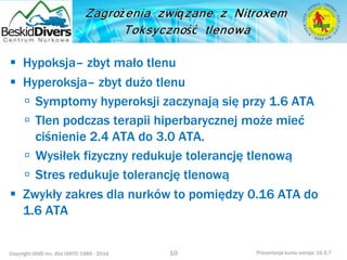 Copyright IAND Inc. dba IANTD 1985 - 2016 Prezentacja kursu wersja: 16.5.7
 Hypoksja– zbyt mało tlenu
 Hyperoksja– zbyt dużo tlenu
 Symptomy hyperoksji zaczynają się przy 1.6 ATA
 Tlen podczas terapii hiperbarycznej może mieć
ciśnienie 2.4 ATA do 3.0 ATA.
 Wysiłek fizyczny redukuje tolerancję tlenową
 Stres redukuje tolerancję tlenową
 Zwykły zakres dla nurków to pomiędzy 0.16 ATA do
1.6 ATA
10
 