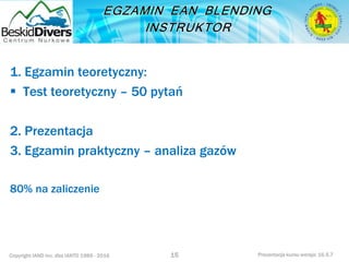 Copyright IAND Inc. dba IANTD 1985 - 2016 Prezentacja kursu wersja: 16.5.7
1. Egzamin teoretyczny:
 Test teoretyczny – 50 pytań
2. Prezentacja
3. Egzamin praktyczny – analiza gazów
80% na zaliczenie
15
 