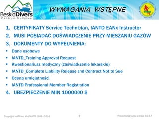 Copyright IAND Inc. dba IANTD 1985 - 2016 Prezentacja kursu wersja: 16.5.7
1. CERTYFIKATY Service Technician, IANTD EANx Instructor
2. MUSI POSIADAĆ DOŚWIADCZENIE PRZY MIESZANIU GAZÓW
3. DOKUMENTY DO WYPEŁNIENIA:
 Dane osobowe
 IANTD_Training Approval Request
 Kwestionariusz medyczny (zaświadczenie lekarskie)
 IANTD_Complete Liability Release and Contract Not to Sue
 Ocena umiejętności
 IANTD Professional Member Registration
4. UBEZPIECZENIE MIN 1000000 $
2
 
