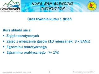 Copyright IAND Inc. dba IANTD 1985 - 2016 Prezentacja kursu wersja: 16.5.7
Czas trwania kursu 1 dzień
Kurs składa się z:
 Zajęć teoretycznych
 Zajęć z mieszania gazów (10 mieszanek, 3 x EANx)
 Egzaminu teoretycznego
 Egzaminu praktycznego (+- 1%)
3
 