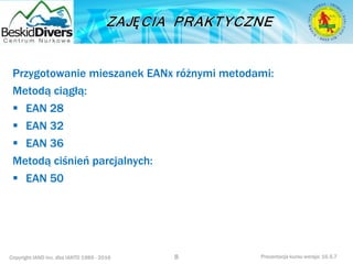 Copyright IAND Inc. dba IANTD 1985 - 2016 Prezentacja kursu wersja: 16.5.7
Przygotowanie mieszanek EANx różnymi metodami:
Metodą ciągłą:
 EAN 28
 EAN 32
 EAN 36
Metodą ciśnień parcjalnych:
 EAN 50
8
 