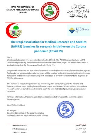 IRAQI ASSOCIATION FOR
MEDICAL RESEARCH AND STUDIES
(IAMRS)
‫االلكتروني‬ ‫الموقع‬
‫االلكتروني‬ ‫البريد‬
‫الهاتف‬
www.iamrs.edu.iq
info@iamrs.edu.iq
9647721669983+
The Iraqi Association for Medical Research and Studies
(IAMRS) launches its research initiative on the Corona
pandemic (Covid 19)
Basra,
With the collaboration in between the Basra Health Office & The ACS Chapter (Iraq) ,the IAMRS
launched its pioneering and comprehensive collaborative research project for research and medical
studies in regarding the Corona Virus Pandemic (Covid 19).
the project is to be directed by a Scientific research team that in which most of the medical recognized
field workers professionals Basra Governorate will be enrolled and with the participation of more than
40 research and scientific studies dealing with all aspects of prevention, treatment and diagnosis of
COVID-19 Pandemic.
This number of research in pandemic is a preliminary start for launching into the national and
international space and sharing information and researches between all national and international
research centers to curb this pandemic and reach the best methods of prevention, diagnosis and
treatment.
For more information, those interested can contact the initiative’s scientific committee at the
following email
covid19@iamrs.edu.iq
With regards
Scientific Committee of the research initiative
Iraqi Association for Medical Research and Studies
 