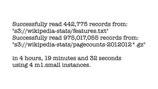Successfully read 442,775 records from:
"s3://wikipedia-stats/features.txt"
Successfully read 975,017,055 records from:
"s3://wikipedia-stats/pagecounts-2012012*.gz"

in 4 hours, 19 minutes and 32 seconds
using 4 m1.small instances.
 