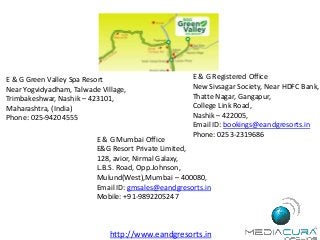 E & G Green Valley Spa Resort
Near Yogvidyadham, Talwade Village,
Trimbakeshwar, Nashik – 423101,
Maharashtra, (India)
Phone: 025-94204555
E & G Registered Office
New Sivsagar Society, Near HDFC Bank,
Thatte Nagar, Gangapur,
College Link Road,
Nashik – 422005,
Email ID: bookings@eandgresorts.in
Phone: 0253-2319686
E & G Mumbai Office
E&G Resort Private Limited,
128, avior, Nirmal Galaxy,
L.B.S. Road, Opp.Johnson,
Mulund(West),Mumbai – 400080,
Email ID: gmsales@eandgresorts.in
Mobile: +91-9892205247
http://www.eandgresorts.in