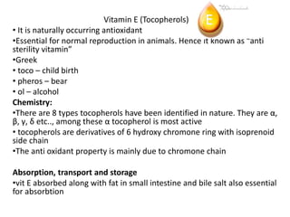 Vitamin E (Tocopherols)
• It is naturally occurring antioxidant
•Essential for normal reproduction in animals. Hence it known as “anti
sterility vitamin”
•Greek
• toco – child birth
• pheros – bear
• ol – alcohol
Chemistry:
•There are 8 types tocopherols have been identified in nature. They are α,
β, γ, δ etc.., among these α tocopherol is most active
• tocopherols are derivatives of 6 hydroxy chromone ring with isoprenoid
side chain
•The anti oxidant property is mainly due to chromone chain
Absorption, transport and storage
•vit E absorbed along with fat in small intestine and bile salt also essential
for absorbtion
 