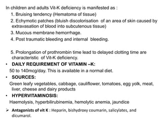 In children and adults Vit-K deficiency is manifested as :
1. Bruising tendency (Hematoma of tissue)
2. Echymotic patches (bluish discolorisation of an area of skin caused by
extravasation of blood into subcutenous tissue)
3. Mucous membrane hemorrhage.
4. Post traumatic bleeding and internal bleeding.
5. Prolongation of prothrombin time lead to delayed clotting time are
characteristic of Vit-K deficiency.
• DAILY REQUIREMENT OF VITAMIN –K:
50 to 140mcg/day. This is available in a normal diet.
• SOURCES:
Green leafy vegetables, cabbage, cauliflower, tomatoes, egg yolk, meat,
liver, cheese and dairy products
• HYPERVITAMINOSIS:
Haemolysis, hyperbilirubinemia, hemolytic anemia, jaundice
 Antagonists of vit K : Heparin, bishydroxy coumarin, salicylates, and
dicumarol.
 