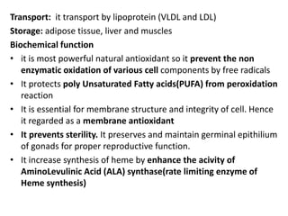 Transport: it transport by lipoprotein (VLDL and LDL)
Storage: adipose tissue, liver and muscles
Biochemical function
• it is most powerful natural antioxidant so it prevent the non
enzymatic oxidation of various cell components by free radicals
• It protects poly Unsaturated Fatty acids(PUFA) from peroxidation
reaction
• It is essential for membrane structure and integrity of cell. Hence
it regarded as a membrane antioxidant
• It prevents sterility. It preserves and maintain germinal epithilium
of gonads for proper reproductive function.
• It increase synthesis of heme by enhance the acivity of
AminoLevulinic Acid (ALA) synthase(rate limiting enzyme of
Heme synthesis)
 