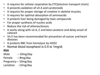 • It requires for cellular respiration by ETC(electron transport chain)
• It prevents oxidation of vit A and carotenoids
• It requires for proper storage of creatine in skeletal muscles
• It requires for optimal absorption of aminoacids
• It protects liver being damaged by toxic compounds
• For proper synthesis of nucleic acids
• Reduce the risk of atherosclerosis
• It works along with vit A, C and beta carotene and delay onset of
cataract
• Vit E has been recommended for prevention of cancer and heart
diseases
• It protects RBC from hemolysis by H2O2
• Normal blood tocopherol is 0.5 to 1mg/dl.
RDA
Male – 10mg/day
Female – 8mg/day
Pregnancy – 10mg/day
Lactation - 12mg/day
 