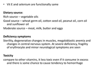 • Vit E and selenium are functionally same
Dietary source:
Rich source – vegetable oils
Good source – wheat germ oil, cotton seed oil, peanut oil, corn oil
and sunflower oil
Moderate source – meat, milk, butter and eggs
Deficiency symptoms
Sterility, degenerative changes in muscles, megaloblastic anemia and
changes in central nervous system. At severe deficiency, fragility
of erythrocyte and minor neurological symptoms are seen
Toxicity
compare to other vitamins, it less toxic even if it consume in excess
and there is some chance to cause tendency to hemorrhage
 