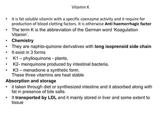 Vitamin K
• It is fat soluble vitamin with a specific coenzyme activity and it require for
production of blood clotting factors. It is otherwise Anti haemorrhagic factor
• The term K is the abbreviation of the German word ‘Koagulation
Vitamin’.
• Chemistry
• They are naphto-quinone derivatives with long isoprenoid side chain
• It exist in 3 forms
• K1 – phylloquinone - plants,
• K2- menquinone produced by intestinal bacteria,
• K3 – menadione a synthetic form.
These three vitamins are heat stable
Absorption and storage
• it taken through diet or synthesized intestine and it absorbed along with
fat in presence of bile salts.
• It transported by LDL and it mainly stored in liver and some extent to
tissue
 