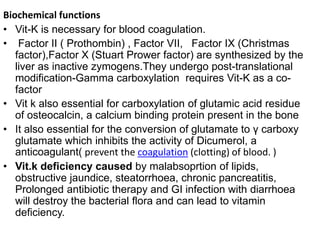 Biochemical functions
• Vit-K is necessary for blood coagulation.
• Factor II ( Prothombin) , Factor VII, Factor IX (Christmas
factor),Factor X (Stuart Prower factor) are synthesized by the
liver as inactive zymogens.They undergo post-translational
modification-Gamma carboxylation requires Vit-K as a co-
factor
• Vit k also essential for carboxylation of glutamic acid residue
of osteocalcin, a calcium binding protein present in the bone
• It also essential for the conversion of glutamate to γ carboxy
glutamate which inhibits the activity of Dicumerol, a
anticoagulant( prevent the coagulation (clotting) of blood. )
• Vit.k deficiency caused by malabsoprtion of lipids,
obstructive jaundice, steatorrhoea, chronic pancreatitis,
Prolonged antibiotic therapy and GI infection with diarrhoea
will destroy the bacterial flora and can lead to vitamin
deficiency.
 