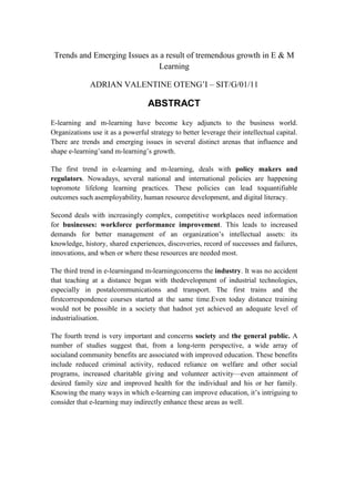 Trends and Emerging Issues as a result of tremendous growth in E & M
Learning
ADRIAN VALENTINE OTENG‘I – SIT/G/01/11
ABSTRACT
E-learning and m-learning have become key adjuncts to the business world.
Organizations use it as a powerful strategy to better leverage their intellectual capital.
There are trends and emerging issues in several distinct arenas that influence and
shape e-learning‘sand m-learning‘s growth.
The first trend in e-learning and m-learning, deals with policy makers and
regulators. Nowadays, several national and international policies are happening
topromote lifelong learning practices. These policies can lead toquantifiable
outcomes such asemployability, human resource development, and digital literacy.
Second deals with increasingly complex, competitive workplaces need information
for businesses: workforce performance improvement. This leads to increased
demands for better management of an organization‘s intellectual assets: its
knowledge, history, shared experiences, discoveries, record of successes and failures,
innovations, and when or where these resources are needed most.
The third trend in e-learningand m-learningconcerns the industry. It was no accident
that teaching at a distance began with thedevelopment of industrial technologies,
especially in postalcommunications and transport. The first trains and the
firstcorrespondence courses started at the same time.Even today distance training
would not be possible in a society that hadnot yet achieved an adequate level of
industrialisation.
The fourth trend is very important and concerns society and the general public. A
number of studies suggest that, from a long-term perspective, a wide array of
socialand community benefits are associated with improved education. These benefits
include reduced criminal activity, reduced reliance on welfare and other social
programs, increased charitable giving and volunteer activity—even attainment of
desired family size and improved health for the individual and his or her family.
Knowing the many ways in which e-learning can improve education, it‘s intriguing to
consider that e-learning may indirectly enhance these areas as well.
 