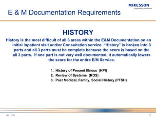E & M Documentation Requirements HISTORY History is the most difficult of all 3 areas within the E&M Documentation on an Initial Inpatient visit and/or Consultation service.  “History” is broken into 3 parts and all 3 parts must be complete because the score is based on the all 3 parts.  If one part is not very well documented, it automatically lowers the score for the entire E/M Service. 1.  History of Present Illness  (HPI) 2.  Review of Systems  (ROS) 3.  Past Medical, Family, Social History (PFSH) 06/11/11 