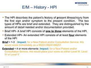 E/M – History - HPI The HPI describes the patient ’ s  h istory of  p resent  i llness/injury from the first sign and/or symptom to the present condition.  The two types of HPIs are brief and extended.  They are distinguished by the amount of detail needed and/or documentation provided.  Brief HPI- A brief HPI consists of  one to three  elements of the HPI.  Extended HPI- An extended HPI consists of at least  four  elements of the HPI  Brief  = 1-3  ( Impact:  for a New Patient and/or Consultation Service, this would score immediately as a 99201/99241/99251 Extended  = 4 or more elements  ( Impact:  for a New Patient and/or Consultation Service, this would place your score as either Level III, Level IV or Level V 06/11/11 