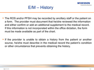 E/M – History The ROS and/or PFSH may be recorded by ancillary staff or the patient on a form.  The provider must document that he/she reviewed the information and either confirm or add an additional supplement to the medical record.  If this information is not incorporated within the office dictation, the form must be made available as part of the chart. If the provider is unable to obtain a history from the patient or another source, he/she must describe in the medical record the patient ’s condition or other circumstance that prevents obtaining the history. 06/11/11 
