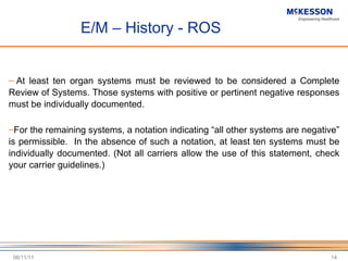E/M – History - ROS   At least ten organ systems must be reviewed to be considered a Complete Review of Systems. Those systems with positive or pertinent negative responses must be individually documented.    For the remaining systems, a notation indicating  “all other systems are negative” is permissible.  In the absence of such a notation, at least ten systems must be individually documented. (Not all carriers allow the use of this statement, check your carrier guidelines.)   06/11/11 
