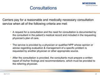 Consultations Carriers pay for a reasonable and medically necessary consultation service when all of the following criteria are met: A request for a consultation and the need for consultation is documented by the consultant in the patient ’s medical record and included in the requesting physician's plan of care.  The service is provided by a physician or qualified NPP whose opinion or advise regarding evaluation & management of a specific problem is requested by another physician or other appropriate source. After the consultation is provided, the consultants must prepare a written report of his/her findings and recommendations, which must be provided to the referring physician. 06/11/11 