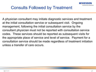 Consults Followed by Treatment A physician consultant may initiate diagnostic services and treatment at the initial consultation service or subsequent visit.  Ongoing management, following the initial consultation service by the consultant physician must not be reported with consultation service codes.  These services should be reported as subsequent visits for the appropriate place of service and level of service.  Payment for a consultation service should be made regardless of treatment initiation unless a transfer of care occurs. 06/11/11 