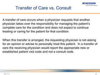 Transfer of Care vs. Consult A transfer of care occurs when a physician requests that another physician takes over the responsibility for managing the patient ’s complete care for the condition and does not expect to continue treating or caring for the patient for that condition. When this transfer is arranged, the requesting physician is not asking for an opinion or advise to personally treat this patient.  In a transfer of care the receiving physician would report the appropriate new or established patient visit code and not a consult code. 06/11/11 