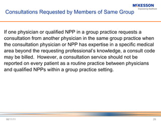 Consultations Requested by Members of Same Group If one physician or qualified NPP in a group practice requests a consultation from another physician in the same group practice when the consultation physician or NPP has expertise in a specific medical area beyond the requesting professional ’s knowledge, a consult code may be billed.  However, a consultation service should not be reported on every patient as a routine practice between physicians and qualified NPPs within a group practice setting. 06/11/11 