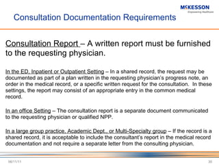 Consultation Documentation Requirements Consultation Report  – A written report must be furnished to the requesting physician. In the ED, Inpatient or Outpatient Setting  – In a shared record, the request may be documented as part of a plan written in the requesting physician ’s progress note, an order in the medical record, or a specific written request for the consultation.  In these settings, the report may consist of an appropriate entry in the common medical record. In an office Setting  – The consultation report is a separate document communicated to the requesting physician or qualified NPP. In a large group practice, Academic Dept., or Multi-Specialty group  – If the record is a shared record, it is acceptable to include the consultant ’s report in the medical record documentation and not require a separate letter from the consulting physician. 06/11/11 