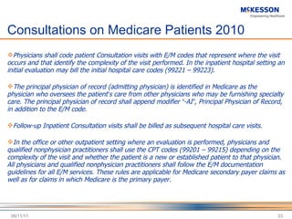 Consultations on Medicare Patients 2010 Physicians shall code patient Consultation visits with E/M codes that represent where the visit occurs and that identify the complexity of the visit performed. In the inpatient hospital setting an initial evaluation may bill the initial hospital care codes (99221 – 99223).  The principal physician of record (admitting physician) is identified in Medicare as the physician who oversees the patient ’ s care from other physicians who may be furnishing specialty care. The principal physician of record shall append modifier  “ -AI ” , Principal Physician of Record, in addition to the E/M code.  Follow-up Inpatient Consultation visits shall be billed as subsequent hospital care visits. In the office or other outpatient setting where an evaluation is performed, physicians and qualified nonphysician practitioners shall use the CPT codes (99201 – 99215) depending on the complexity of the visit and whether the patient is a new or established patient to that physician. All physicians and qualified nonphysician practitioners shall follow the E/M documentation guidelines for all E/M services. These rules are applicable for Medicare secondary payer claims as well as for claims in which Medicare is the primary payer. 06/11/11 