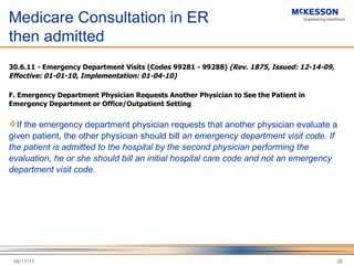 Medicare Consultation in ER  then admitted 30.6.11 - Emergency Department Visits (Codes 99281 - 99288)  (Rev. 1875, Issued: 12-14-09, Effective: 01-01-10, Implementation: 01-04-10)   F. Emergency Department Physician Requests Another Physician to See the Patient in Emergency Department or Office/Outpatient Setting   If the emergency department physician requests that another physician evaluate a given patient, the other physician should bill  an emergency department visit code. If the patient is admitted to the hospital by the second physician performing the evaluation, he or she should bill an initial hospital care code and not an emergency department visit code.   06/11/11 