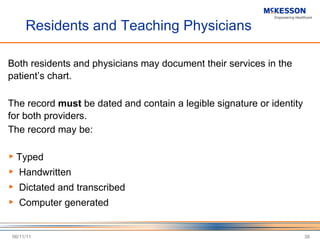 Residents and Teaching Physicians Both residents and physicians may document their services in the patient ’s chart. The record  must  be dated and contain a legible signature or identity for both providers. The record may be:  Typed Handwritten Dictated and transcribed Computer generated 06/11/11 