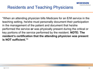 Residents and Teaching Physicians “ When an attending physician bills Medicare for an E/M service in the teaching setting, he/she must personally document their participation in the management of the patient and document that he/she performed the service  or  was physically present during the critical or key portions of the service performed by the resident.  NOTE: The resident’s certification that the attending physician was present is NOT sufficient.”* 06/11/11 
