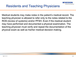 Residents and Teaching Physicians Medical students may make notes in the patient ’s medical record. The teaching physician is allowed to refer only to the notes related to the ROS (review of systems) and/or PFSH. Even if the medical student may have performed and documented a physical examination. The teaching physician must verify and repeat the documentation of the physical exam as well as his/her medical decision making. 06/11/11 