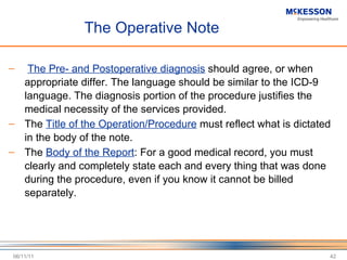 The Operative Note The Pre- and Postoperative diagnosis  should agree, or when appropriate differ. The language should be similar to the ICD-9 language. The diagnosis portion of the procedure justifies the medical necessity of the services provided. The  Title of the Operation/Procedure  must reflect what is dictated in the body of the note. The  Body of the Report : For a good medical record, you must clearly and completely state each and every thing that was done during the procedure, even if you know it cannot be billed separately. 06/11/11 