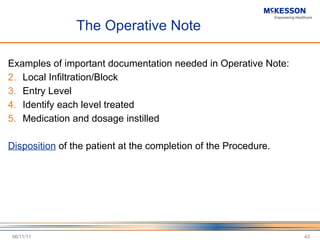 The Operative Note Examples of important documentation needed in Operative Note: Local Infiltration/Block Entry Level Identify each level treated Medication and dosage instilled Disposition  of the patient at the completion of the Procedure. 06/11/11 