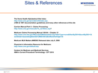 Sites & References The Home Health Alphabetical Site Index: http://www.cms.gov/providers/hhindex.asp (1995 & 1997 documentation guidelines) and many other references at this site Carriers Manual Part 3 - Claims Processing: http://www.cms.gov/manuals/14_car/3btoc.asp ? Medicare Claims Processing Manual 100-04 – Chapter 12 http://www.cms.hhs.gov/Manuals/IOM/itemdetail.asp?filterType=none&filterByDID=0&sortByDID=1& sortOrder=ascending&itemID=CMS018912&intNumPerPage=10 Medicare MLN Matters:MM5993 Released date July 9, 2008 Physician ’s Information Resource for Medicare: http://www.cms.gov/default.asp Centers for Medicare and Medicaid Services AMA ’s Current Procedural Terminology - CPT 2010 06/11/11 